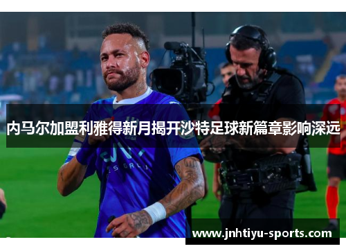 内马尔加盟利雅得新月揭开沙特足球新篇章影响深远
